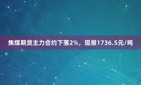焦煤期货主力合约下落2%，现报1736.5元/吨